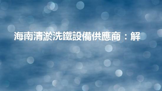海南清淤洗鐵設備供應商：解鎖水域秘密，暢享清新海洋！